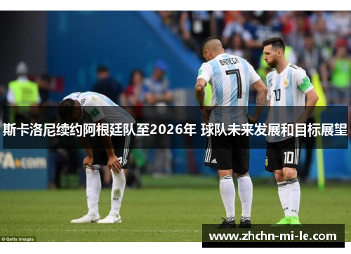 斯卡洛尼续约阿根廷队至2026年 球队未来发展和目标展望